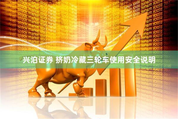 兴泊证券 挤奶冷藏三轮车使用安全说明