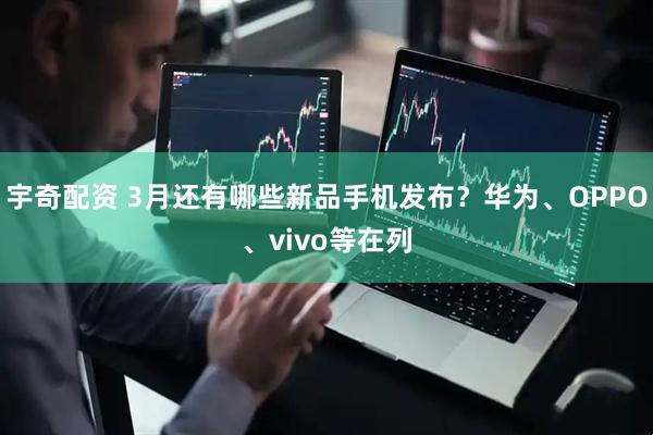 宇奇配资 3月还有哪些新品手机发布？华为、OPPO、vivo等在列