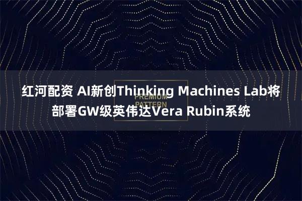 红河配资 AI新创Thinking Machines Lab将部署GW级英伟达Vera Rubin系统