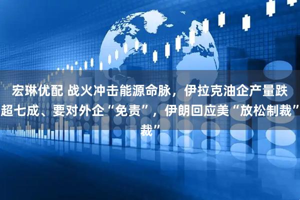 宏琳优配 战火冲击能源命脉，伊拉克油企产量跌超七成、要对外企“免责”，伊朗回应美“放松制裁”