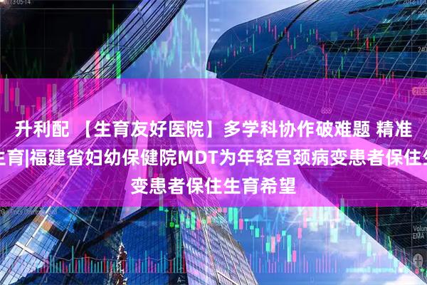 升利配 【生育友好医院】多学科协作破难题 精准诊疗护生育|福建省妇幼保健院MDT为年轻宫颈病变患者保住生育希望