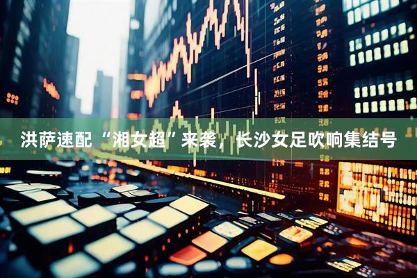 洪萨速配 “湘女超”来袭，长沙女足吹响集结号