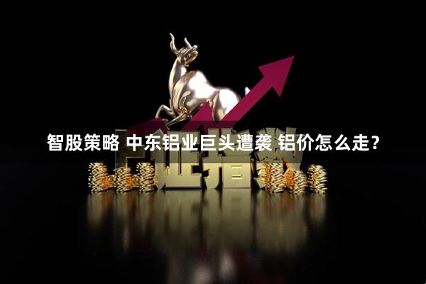智股策略 中东铝业巨头遭袭 铝价怎么走？