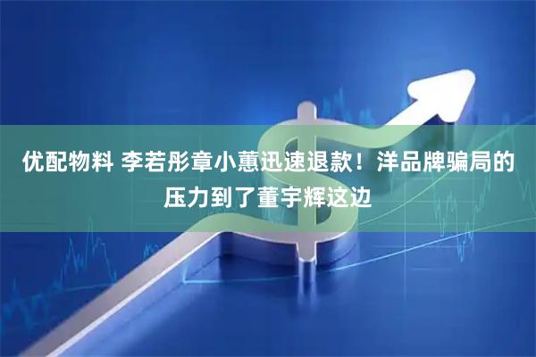 优配物料 李若彤章小蕙迅速退款！洋品牌骗局的压力到了董宇辉这边