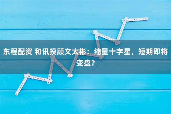 东程配资 和讯投顾文太彬：缩量十字星，短期即将变盘？