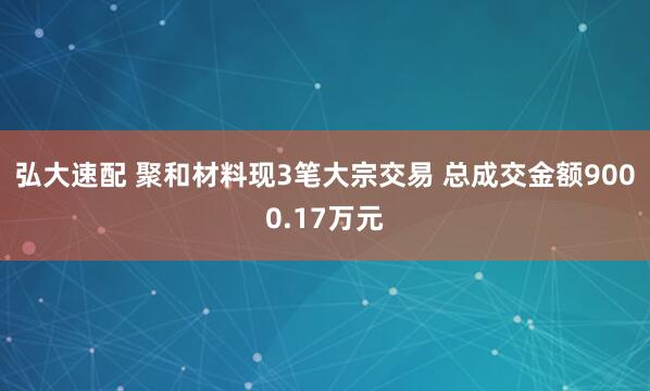 弘大速配 聚和材料现3笔大宗交易 总成交金额9000.17万元