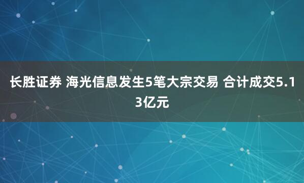长胜证券 海光信息发生5笔大宗交易 合计成交5.13亿元