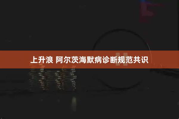 上升浪 阿尔茨海默病诊断规范共识