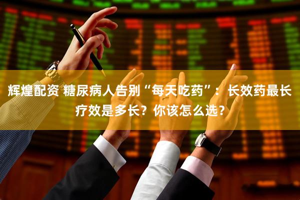 辉煌配资 糖尿病人告别“每天吃药”:长效药最长疗效是多长?你该怎么选?