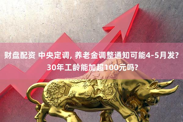 财盘配资 中央定调, 养老金调整通知可能4-5月发? 30年工龄能加超100元吗?