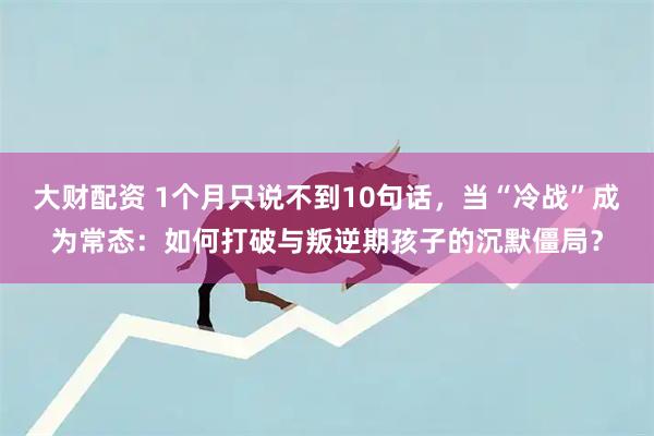 大财配资 1个月只说不到10句话，当“冷战”成为常态：如何打破与叛逆期孩子的沉默僵局？