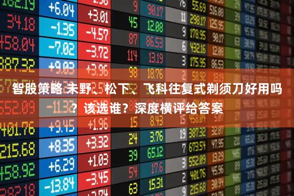 智股策略 未野、松下、飞科往复式剃须刀好用吗?该选谁?深度横评给答案