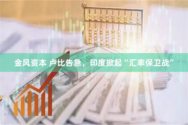 金风资本 卢比告急，印度掀起“汇率保卫战”
