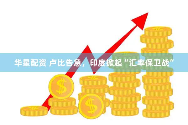 华星配资 卢比告急，印度掀起“汇率保卫战”