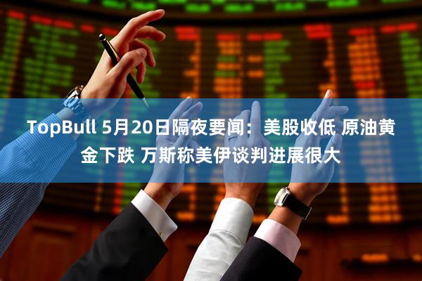 TopBull 5月20日隔夜要闻：美股收低 原油黄金下跌 万斯称美伊谈判进展很大