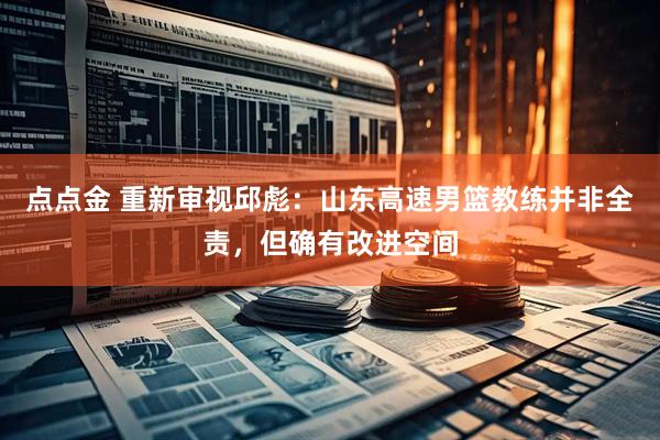 点点金 重新审视邱彪：山东高速男篮教练并非全责，但确有改进空间