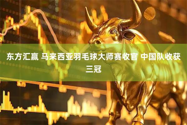 东方汇赢 马来西亚羽毛球大师赛收官 中国队收获三冠