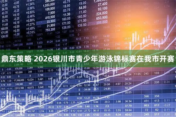 鼎东策略 2026银川市青少年游泳锦标赛在我市开赛