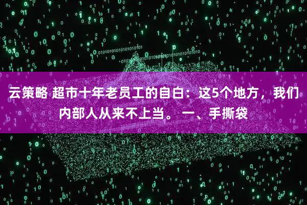 云策略 超市十年老员工的自白：这5个地方，我们内部人从来不上当。 一、手撕袋