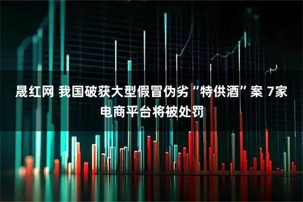 晟红网 我国破获大型假冒伪劣“特供酒”案 7家电商平台将被处罚