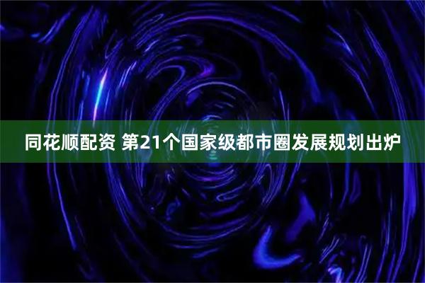 同花顺配资 第21个国家级都市圈发展规划出炉