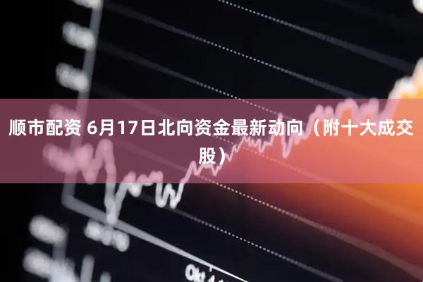 顺市配资 6月17日北向资金最新动向(附十大成交股)