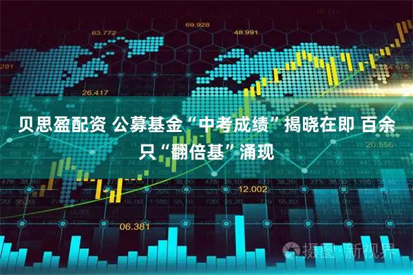 贝思盈配资 公募基金“中考成绩”揭晓在即 百余只“翻倍基”涌现