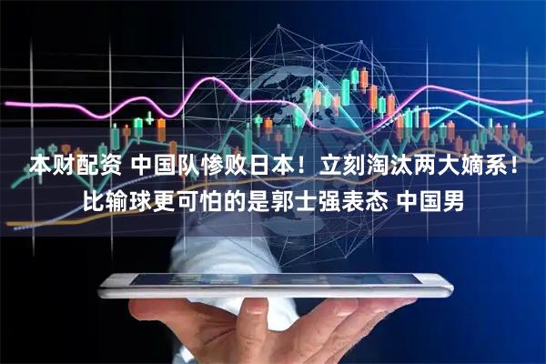 本财配资 中国队惨败日本!立刻淘汰两大嫡系!比输球更可怕的是郭士强表态 中国男