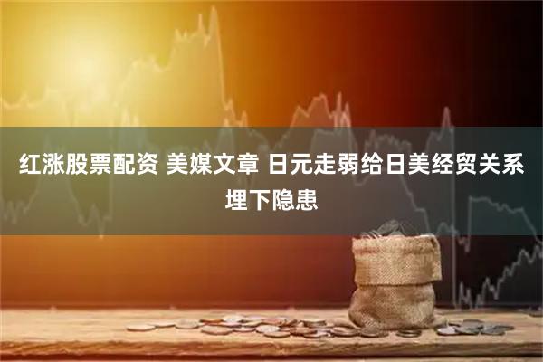红涨股票配资 美媒文章 日元走弱给日美经贸关系埋下隐患