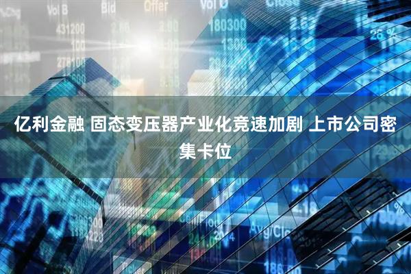 亿利金融 固态变压器产业化竞速加剧 上市公司密集卡位