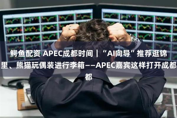 鳄鱼配资 APEC成都时间|“AI向导”推荐逛锦里、熊猫玩偶装进行李箱——APEC嘉宾这样打开成都