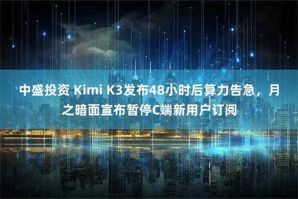 中盛投资 Kimi K3发布48小时后算力告急，月之暗面宣布暂停C端新用户订阅