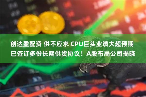 创达盈配资 供不应求 CPU巨头业绩大超预期 已签订多份长期供货协议!A股布局公司揭晓