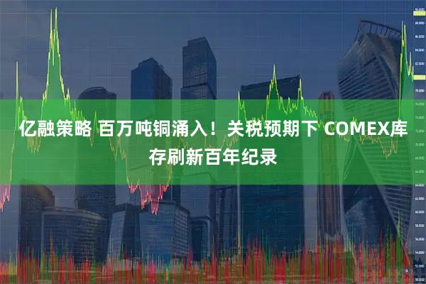 亿融策略 百万吨铜涌入！关税预期下 COMEX库存刷新百年纪录