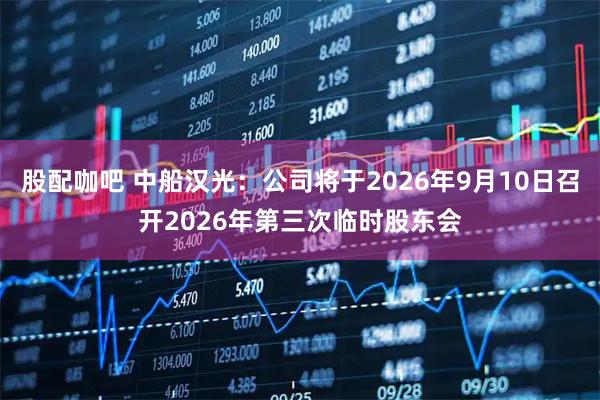 股配咖吧 中船汉光：公司将于2026年9月10日召开2026年第三次临时股东会