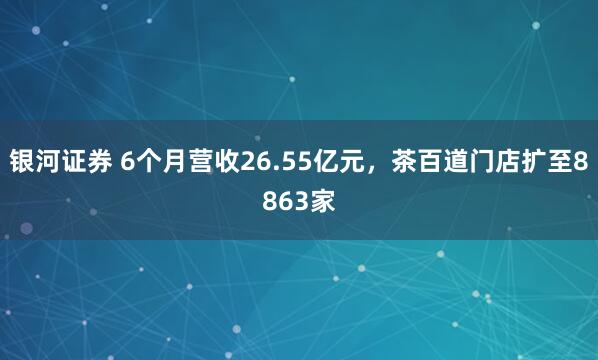 银河证券 6个月营收26.55亿元，茶百道门店扩至8863家