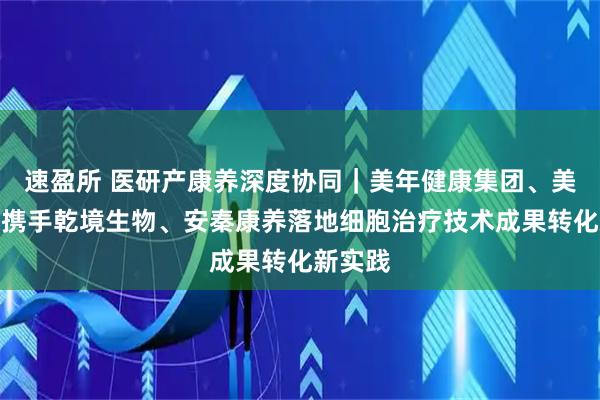 速盈所 医研产康养深度协同｜美年健康集团、美因基因携手乾境生物、安秦康养落地细胞治疗技术成果转化新实践