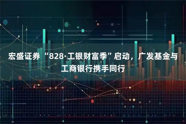 宏盛证券 “828·工银财富季”启动，广发基金与工商银行携手同行