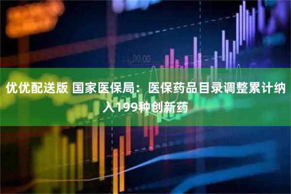 优优配送版 国家医保局：医保药品目录调整累计纳入199种创新药