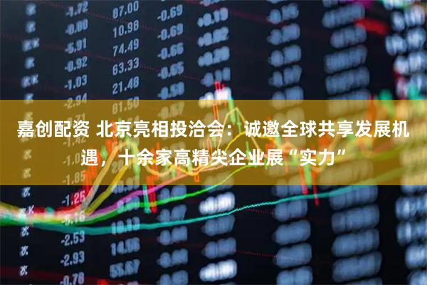 嘉创配资 北京亮相投洽会：诚邀全球共享发展机遇，十余家高精尖企业展“实力”